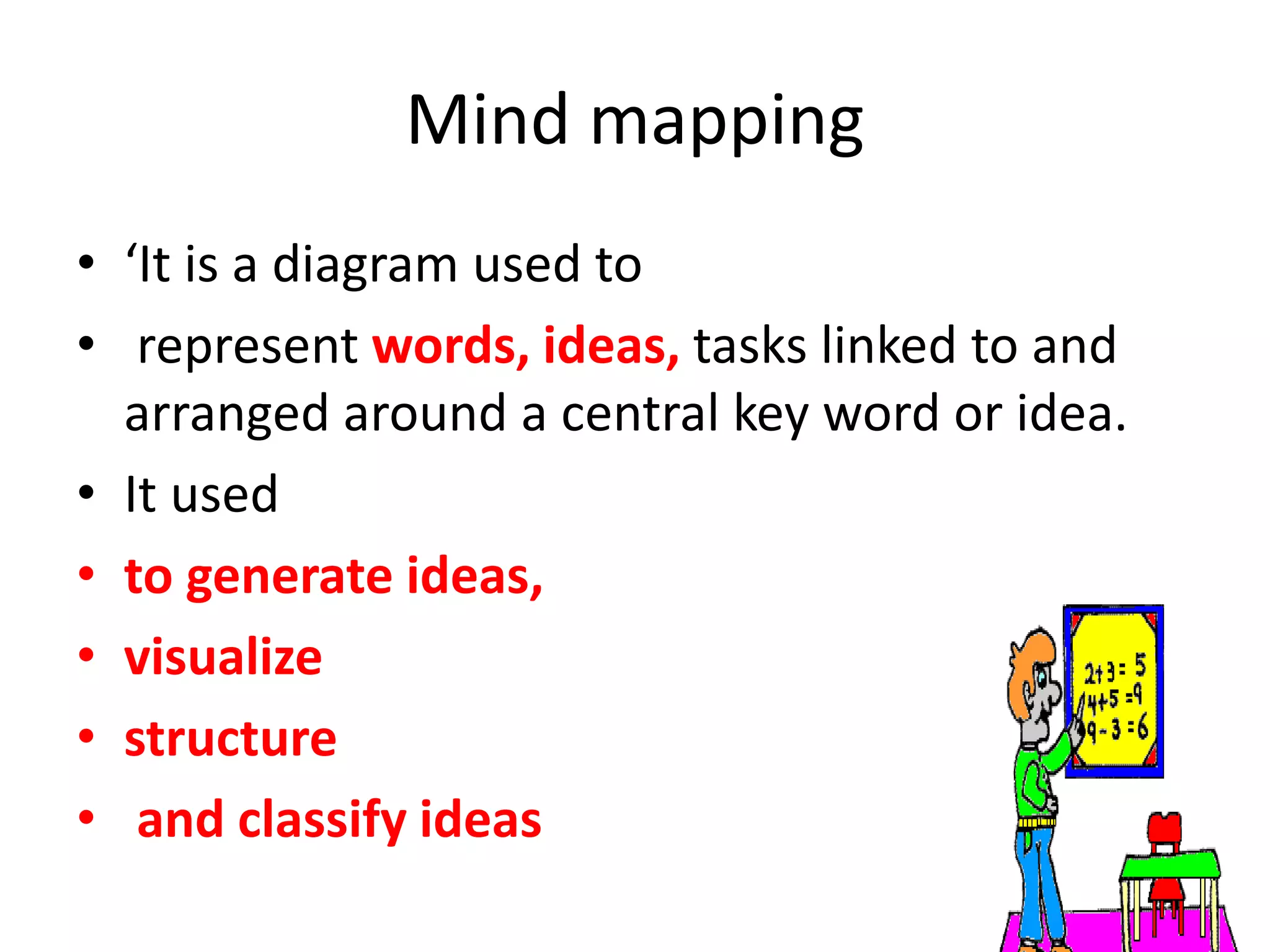 Mind mapping
• ‘It is a diagram used to
• represent words, ideas, tasks linked to and
arranged around a central key word or idea.
• It used
• to generate ideas,
• visualize
• structure
• and classify ideas
 