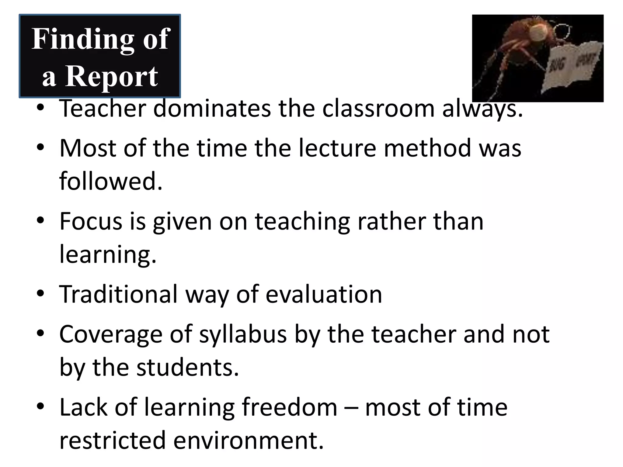 • Teacher dominates the classroom always.
• Most of the time the lecture method was
followed.
• Focus is given on teaching rather than
learning.
• Traditional way of evaluation
• Coverage of syllabus by the teacher and not
by the students.
• Lack of learning freedom – most of time
restricted environment.
Finding of
a Report
 