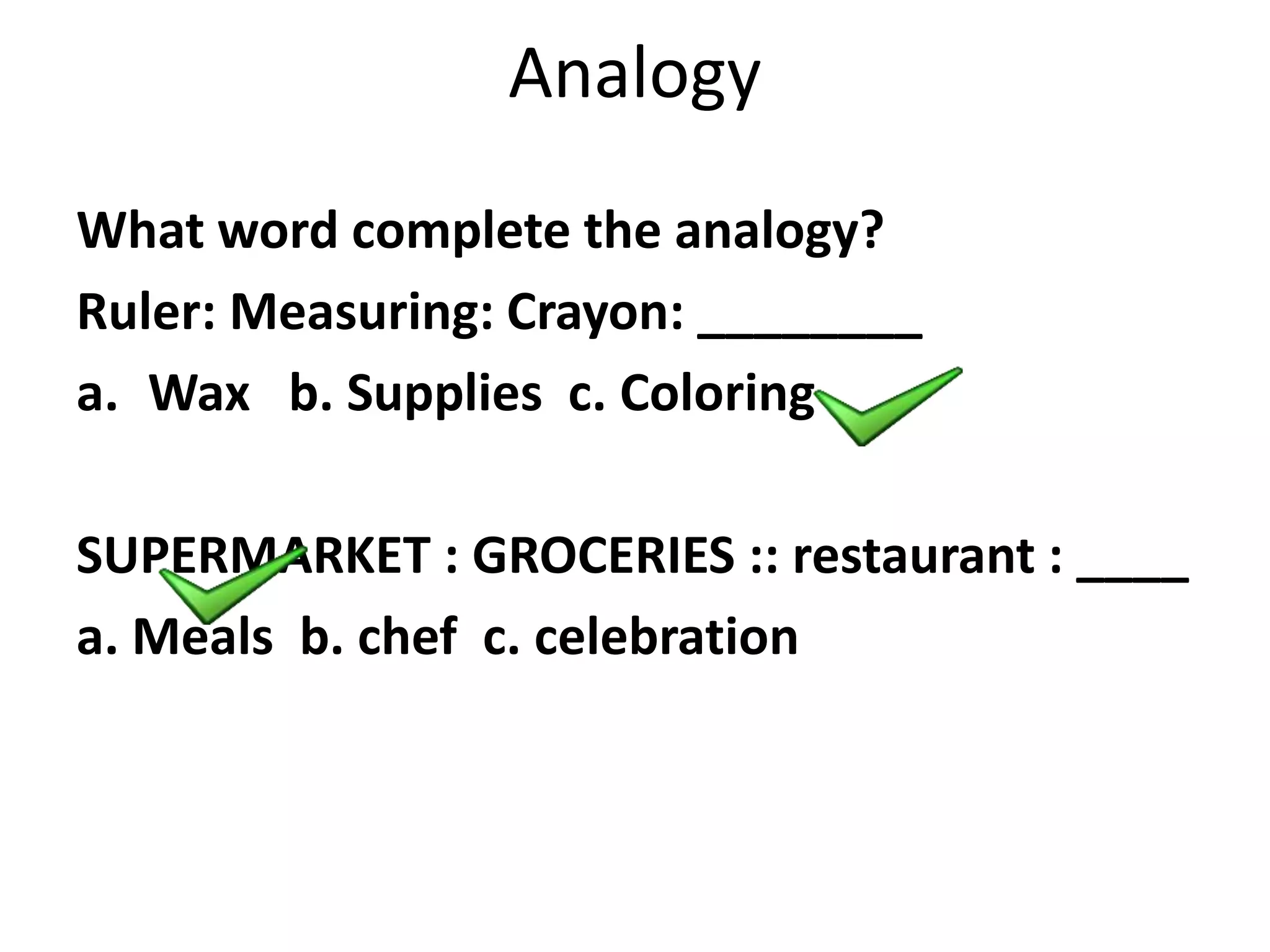 Analogy
What word complete the analogy?
Ruler: Measuring: Crayon: ________
a. Wax b. Supplies c. Coloring
SUPERMARKET : GROCERIES :: restaurant : ____
a. Meals b. chef c. celebration
 