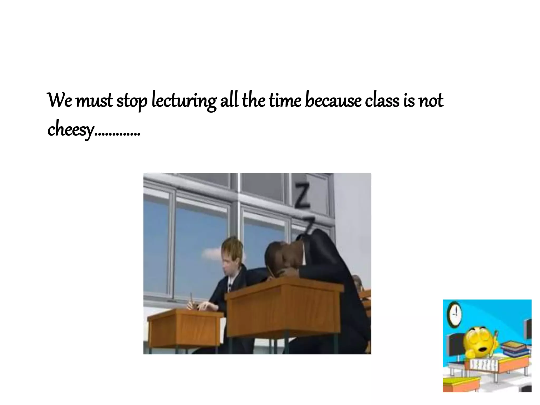 We must stop lecturing all thetime because class is not
cheesy………….
 