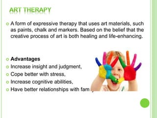  A form of expressive therapy that uses art materials, such
as paints, chalk and markers. Based on the belief that the
creative process of art is both healing and life-enhancing.
 Advantages
 Increase insight and judgment,
 Cope better with stress,
 Increase cognitive abilities,
 Have better relationships with family and friends.
 