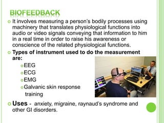  It involves measuring a person’s bodily processes using
machinery that translates physiological functions into
audio or video signals conveying that information to him
in a real time in order to raise his awareness or
conscience of the related physiological functions.
 Types of instrument used to do the measurement
are:
EEG
ECG
EMG
Galvanic skin response
training
 Uses - anxiety, migraine, raynaud’s syndrome and
other GI disorders.
 