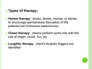  Types of therapy:
 Humor therapy : books, shows, movies, or stories
to encourage spontaneous discussion of the
patients own humorous experiences)
 Clown therapy: clowns perform some role with the
use of magic, music, fun, joy
 Laughter therapy : client's laughter triggers are
identified
 