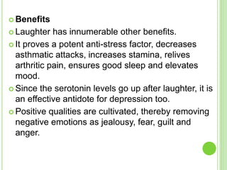  Benefits
 Laughter has innumerable other benefits.
 It proves a potent anti-stress factor, decreases
asthmatic attacks, increases stamina, relives
arthritic pain, ensures good sleep and elevates
mood.
 Since the serotonin levels go up after laughter, it is
an effective antidote for depression too.
 Positive qualities are cultivated, thereby removing
negative emotions as jealousy, fear, guilt and
anger.
 