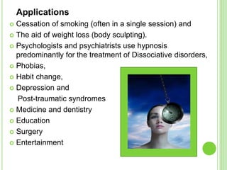 Applications
 Cessation of smoking (often in a single session) and
 The aid of weight loss (body sculpting).
 Psychologists and psychiatrists use hypnosis
predominantly for the treatment of Dissociative disorders,
 Phobias,
 Habit change,
 Depression and
Post-traumatic syndromes
 Medicine and dentistry
 Education
 Surgery
 Entertainment
 