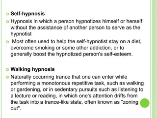  Self-hypnosis
 Hypnosis in which a person hypnotizes himself or herself
without the assistance of another person to serve as the
hypnotist
 Most often used to help the self-hypnotist stay on a diet,
overcome smoking or some other addiction, or to
generally boost the hypnotized person's self-esteem.
 Walking hypnosis
 Naturally occurring trance that one can enter while
performing a monotonous repetitive task, such as walking
or gardening, or in sedentary pursuits such as listening to
a lecture or reading, in which one's attention drifts from
the task into a trance-like state, often known as "zoning
out".
 