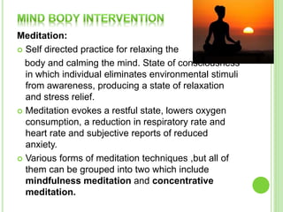 Meditation:
 Self directed practice for relaxing the
body and calming the mind. State of consciousness
in which individual eliminates environmental stimuli
from awareness, producing a state of relaxation
and stress relief.
 Meditation evokes a restful state, lowers oxygen
consumption, a reduction in respiratory rate and
heart rate and subjective reports of reduced
anxiety.
 Various forms of meditation techniques ,but all of
them can be grouped into two which include
mindfulness meditation and concentrative
meditation.
 