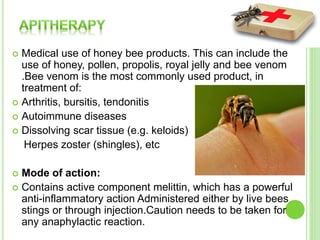  Medical use of honey bee products. This can include the
use of honey, pollen, propolis, royal jelly and bee venom
.Bee venom is the most commonly used product, in
treatment of:
 Arthritis, bursitis, tendonitis
 Autoimmune diseases
 Dissolving scar tissue (e.g. keloids)
Herpes zoster (shingles), etc
 Mode of action:
 Contains active component melittin, which has a powerful
anti-inflammatory action Administered either by live bees
stings or through injection.Caution needs to be taken for
any anaphylactic reaction.
 