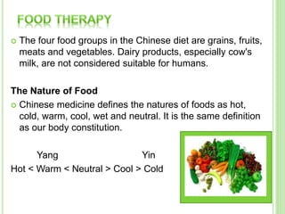  The four food groups in the Chinese diet are grains, fruits,
meats and vegetables. Dairy products, especially cow's
milk, are not considered suitable for humans.
The Nature of Food
 Chinese medicine defines the natures of foods as hot,
cold, warm, cool, wet and neutral. It is the same definition
as our body constitution.
Yang Yin
Hot < Warm < Neutral > Cool > Cold
 
