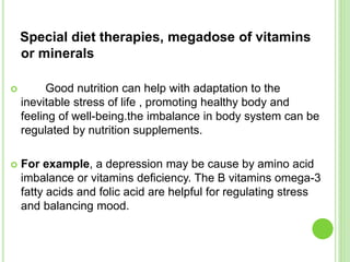 Special diet therapies, megadose of vitamins
or minerals
 Good nutrition can help with adaptation to the
inevitable stress of life , promoting healthy body and
feeling of well-being.the imbalance in body system can be
regulated by nutrition supplements.
 For example, a depression may be cause by amino acid
imbalance or vitamins deficiency. The B vitamins omega-3
fatty acids and folic acid are helpful for regulating stress
and balancing mood.
 