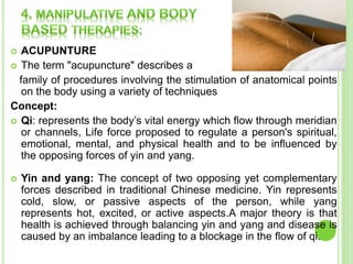  ACUPUNTURE
 The term "acupuncture" describes a
family of procedures involving the stimulation of anatomical points
on the body using a variety of techniques
Concept:
 Qi: represents the body’s vital energy which flow through meridian
or channels, Life force proposed to regulate a person's spiritual,
emotional, mental, and physical health and to be influenced by
the opposing forces of yin and yang.
 Yin and yang: The concept of two opposing yet complementary
forces described in traditional Chinese medicine. Yin represents
cold, slow, or passive aspects of the person, while yang
represents hot, excited, or active aspects.A major theory is that
health is achieved through balancing yin and yang and disease is
caused by an imbalance leading to a blockage in the flow of qi.
 