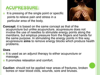  It is pressing of the single point or specific
points to relieve pain and stress in a
particular area of the body.
Concept: it is based on the same concept as that of the
acupuncture but unlike acupuncture, acupressure does not
involve the use of needles to stimulate energy points along the
meridians, but employs pressure from the fingers and hands for
the same purpose. In stimulating the energy points in this way,
acupressure aims to remove energy blocks which produce health
problems.
Uses
 It is used as an adjunct therapy to either acupuncture or
massage.
 It promotes relaxation and comfort.
Caution: should not be applied near areas of fractures, broken
bones or near blood clots, wounds, sore and bruises.
 