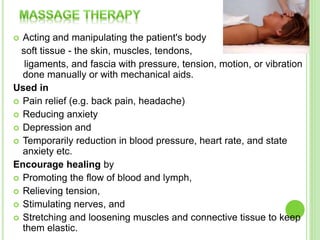  Acting and manipulating the patient's body
soft tissue - the skin, muscles, tendons,
ligaments, and fascia with pressure, tension, motion, or vibration
done manually or with mechanical aids.
Used in
 Pain relief (e.g. back pain, headache)
 Reducing anxiety
 Depression and
 Temporarily reduction in blood pressure, heart rate, and state
anxiety etc.
Encourage healing by
 Promoting the flow of blood and lymph,
 Relieving tension,
 Stimulating nerves, and
 Stretching and loosening muscles and connective tissue to keep
them elastic.
 