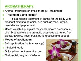  Aroma - fragrance or smell; therapy – treatment
 "Treatment using scents”
 "It is a holistic treatment of caring for the body with
pleasant smelling botanical oils such as rose, lemon,
lavender and peppermint.
 Uses: Volatile liquid plant materials, known as essential
oils (Essential oils are aromatic essences extracted from
plants, flowers, trees, fruits, bark, grasses and seeds).
 Modes of application:
 Skin application (bath, massage)
 Inhaled directly
 Diffused to scent an entire room
 Oral, rectal, vaginal interfaces
 