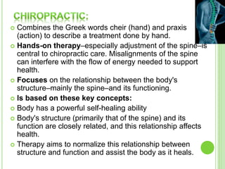  Combines the Greek words cheir (hand) and praxis
(action) to describe a treatment done by hand.
 Hands-on therapy–especially adjustment of the spine–is
central to chiropractic care. Misalignments of the spine
can interfere with the flow of energy needed to support
health.
 Focuses on the relationship between the body's
structure–mainly the spine–and its functioning.
 Is based on these key concepts:
 Body has a powerful self-healing ability
 Body's structure (primarily that of the spine) and its
function are closely related, and this relationship affects
health.
 Therapy aims to normalize this relationship between
structure and function and assist the body as it heals.
 