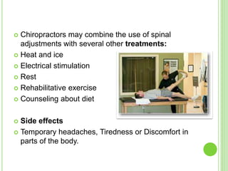  Chiropractors may combine the use of spinal
adjustments with several other treatments:
 Heat and ice
 Electrical stimulation
 Rest
 Rehabilitative exercise
 Counseling about diet
 Side effects
 Temporary headaches, Tiredness or Discomfort in
parts of the body.
 