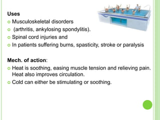 Uses
 Musculoskeletal disorders
 (arthritis, ankylosing spondylitis).
 Spinal cord injuries and
 In patients suffering burns, spasticity, stroke or paralysis
Mech. of action:
 Heat is soothing, easing muscle tension and relieving pain.
Heat also improves circulation.
 Cold can either be stimulating or soothing.
 
