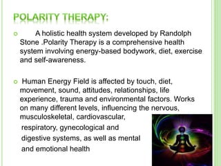  A holistic health system developed by Randolph
Stone .Polarity Therapy is a comprehensive health
system involving energy-based bodywork, diet, exercise
and self-awareness.
 Human Energy Field is affected by touch, diet,
movement, sound, attitudes, relationships, life
experience, trauma and environmental factors. Works
on many different levels, influencing the nervous,
musculoskeletal, cardiovascular,
respiratory, gynecological and
digestive systems, as well as mental
and emotional health
 