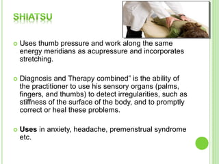  Uses thumb pressure and work along the same
energy meridians as acupressure and incorporates
stretching.
 Diagnosis and Therapy combined” is the ability of
the practitioner to use his sensory organs (palms,
fingers, and thumbs) to detect irregularities, such as
stiffness of the surface of the body, and to promptly
correct or heal these problems.
 Uses in anxiety, headache, premenstrual syndrome
etc.
 