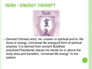  Derived Chinese word, rei- unseen or spiritual and ki- life
force or energy. (Universal life energy)A form of spiritual
practice. It is derived from ancient Buddhist
practices.Practitioner places his hands on or above the
body area and transfers, “universal life energy” to the
patient.
 