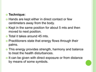  Technique:
 Hands are kept either in direct contact or few
centimeters away from the body.
 Kept in the same position for about 5 mts and then
moved to next position.
 Total it takes around 45 mts.
 Practitioners state that energy flows through their
palms.
 This energy provides strength, harmony and balance
to treat the health disturbances.
 It can be given with direct exposure or from distance
by means of some symbols.
 