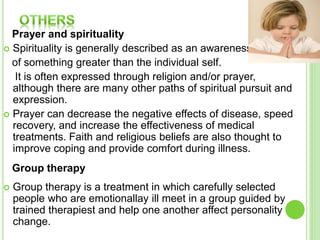 Prayer and spirituality
 Spirituality is generally described as an awareness
of something greater than the individual self.
It is often expressed through religion and/or prayer,
although there are many other paths of spiritual pursuit and
expression.
 Prayer can decrease the negative effects of disease, speed
recovery, and increase the effectiveness of medical
treatments. Faith and religious beliefs are also thought to
improve coping and provide comfort during illness.
Group therapy
 Group therapy is a treatment in which carefully selected
people who are emotionallay ill meet in a group guided by
trained therapiest and help one another affect personality
change.
 