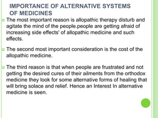 IMPORTANCE OF ALTERNATIVE SYSTEMS
OF MEDICINES
 The most important reason is allopathic therapy disturb and
agitate the mind of the people.people are getting afraid of
increasing side effects' of allopathic medicine and such
effects.
 The second most important consideration is the cost of the
allopathic medicine.
 The third reason is that when people are frustrated and not
getting the desired cures of their ailments from the orthodox
medicine they look for some alternative forms of healing that
will bring solace and relief. Hence an Interest In alternative
medicine is seen.
 