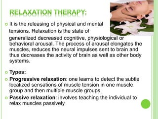  It is the releasing of physical and mental
tensions. Relaxation is the state of
generalized decreased cognitive, physiological or
behavioral arousal. The process of arousal elongates the
muscles, reduces the neural impulses sent to brain and
thus decreases the activity of brain as well as other body
systems.
 Types:
 Progressive relaxation: one learns to detect the subtle
localized sensations of muscle tension in one muscle
group and then multiple muscle groups.
 Passive relaxation: involves teaching the individual to
relax muscles passively
 