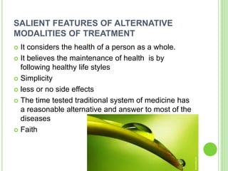 SALIENT FEATURES OF ALTERNATIVE
MODALITIES OF TREATMENT
 It considers the health of a person as a whole.
 It believes the maintenance of health is by
following healthy life styles
 Simplicity
 less or no side effects
 The time tested traditional system of medicine has
a reasonable alternative and answer to most of the
diseases
 Faith
 