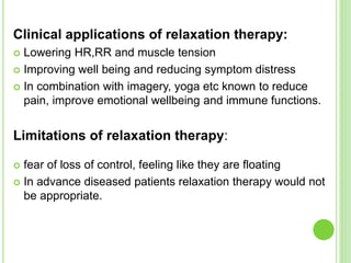 Clinical applications of relaxation therapy:
 Lowering HR,RR and muscle tension
 Improving well being and reducing symptom distress
 In combination with imagery, yoga etc known to reduce
pain, improve emotional wellbeing and immune functions.
Limitations of relaxation therapy:
 fear of loss of control, feeling like they are floating
 In advance diseased patients relaxation therapy would not
be appropriate.
 