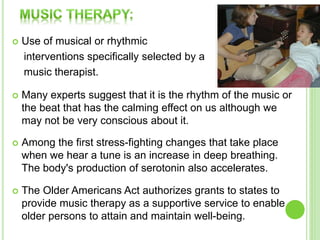 Use of musical or rhythmic
interventions specifically selected by a
music therapist.
 Many experts suggest that it is the rhythm of the music or
the beat that has the calming effect on us although we
may not be very conscious about it.
 Among the first stress-fighting changes that take place
when we hear a tune is an increase in deep breathing.
The body's production of serotonin also accelerates.
 The Older Americans Act authorizes grants to states to
provide music therapy as a supportive service to enable
older persons to attain and maintain well-being.
 