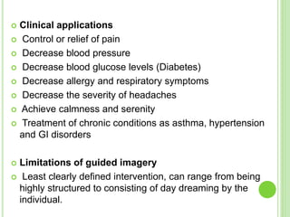  Clinical applications
 Control or relief of pain
 Decrease blood pressure
 Decrease blood glucose levels (Diabetes)
 Decrease allergy and respiratory symptoms
 Decrease the severity of headaches
 Achieve calmness and serenity
 Treatment of chronic conditions as asthma, hypertension
and GI disorders
 Limitations of guided imagery
 Least clearly defined intervention, can range from being
highly structured to consisting of day dreaming by the
individual.
 