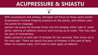 ACUPRESSURE & SHIASTU
 With acupressure and shiatsu, therapist will focus on these same points.
Acupressure involves fingertip pressure on the points, and shiatsu uses
the points for massage.
 partner can press his thumbs firmly into the dimples either side of lower
spine, starting at tailbone (coccyx) and moving up to waist. This may ease
the pain of contractions.
 Apply pressure to each pair of dimples for two seconds, then move up to
the next pair. There are about five pairs of dimples in this part of back.
When he reaches waist, he'll need to start again at tailbone.
 