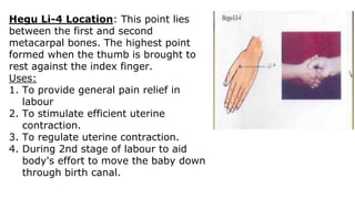 Hegu Li-4 Location: This point lies
between the first and second
metacarpal bones. The highest point
formed when the thumb is brought to
rest against the index finger.
Uses:
1. To provide general pain relief in
labour
2. To stimulate efficient uterine
contraction.
3. To regulate uterine contraction.
4. During 2nd stage of labour to aid
body's effort to move the baby down
through birth canal.
 