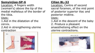 Samyinjiao-SP-6
Location: 4 fingers width
(woman's) above the tip of the
medial mallelous of the border of
the tibia.
Uses:
1.Aid in the dilatation of the
cervix.
2.Aid in strengthening uterine
contraction
Cilian BL-32
Location: Centre of second
sacral foramen, of the mid point
of posterior superior iliac and
posterior midline.
Uses:
1.Aid in the descent of the baby
2. Produce a pleasant
anaesthetising effect on the
uterine contractions.
 