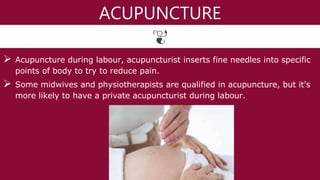 ACUPUNCTURE
 Acupuncture during labour, acupuncturist inserts fine needles into specific
points of body to try to reduce pain.
 Some midwives and physiotherapists are qualified in acupuncture, but it's
more likely to have a private acupuncturist during labour.
 