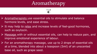 Aromatherapy
 Aromatherapists use essential oils to stimulate and balance
hormone levels, and ease stress.
 It may help to relax and increase levels of feel-good hormones,
such as oxytocin.
 Massage with or without essential oils, can help to reduce pain, and
improve emotional experience of labour.
 For an aromatherapy massage, use up to 2 drops of essential oils
at a time, blended into about a teaspoon (5ml) of an unscented
base oil, such as grape seed.
 