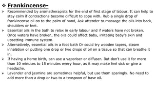  Frankincense-
 Recommended by aromatherapists for the end of first stage of labour. It can help to
stay calm if contractions become difficult to cope with. Rub a single drop of
frankincense oil on to the palm of hand, Ask attender to massage the oils into back,
shoulders or feet.
 Essential oils in the bath to relax in early labour and if waters have not broken.
Once waters have broken, the oils could affect baby, irritating baby’s skin and
upsetting immune system.
 Alternatively, essential oils in a foot bath Or could try wooden tapers, steam
inhalation or putting one drop or two drops of oil on a tissue so that can breathe it
in.
 If having a home birth, can use a vaporiser or diffuser. But don't use it for more
than 10 minutes to 15 minutes every hour, as it may make feel sick or give a
headache.
 Lavender and jasmine are sometimes helpful, but use them sparingly. No need to
add more than a drop or two to a teaspoon of base oil.
 