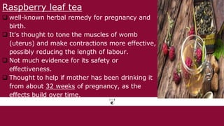 Raspberry leaf tea
 well-known herbal remedy for pregnancy and
birth.
 It's thought to tone the muscles of womb
(uterus) and make contractions more effective,
possibly reducing the length of labour.
 Not much evidence for its safety or
effectiveness.
 Thought to help if mother has been drinking it
from about 32 weeks of pregnancy, as the
effects build over time.
 