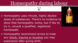 Homeopathy during labour
 Homeopathy uses minute, highly diluted
doses of substances. There's no evidence to
show that homeopathy works, but if like to
try it, consult a qualified, registered
homeopath.
 Homeopaths recommend arnica to treat
any shock, trauma or bruising you may
experience after giving birth.
 