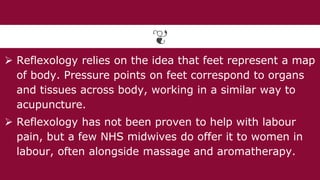  Reflexology relies on the idea that feet represent a map
of body. Pressure points on feet correspond to organs
and tissues across body, working in a similar way to
acupuncture.
 Reflexology has not been proven to help with labour
pain, but a few NHS midwives do offer it to women in
labour, often alongside massage and aromatherapy.
 