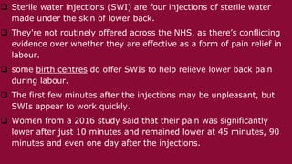  Sterile water injections (SWI) are four injections of sterile water
made under the skin of lower back.
 They're not routinely offered across the NHS, as there’s conflicting
evidence over whether they are effective as a form of pain relief in
labour.
 some birth centres do offer SWIs to help relieve lower back pain
during labour.
 The first few minutes after the injections may be unpleasant, but
SWIs appear to work quickly.
 Women from a 2016 study said that their pain was significantly
lower after just 10 minutes and remained lower at 45 minutes, 90
minutes and even one day after the injections.
 