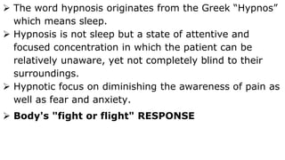  The word hypnosis originates from the Greek “Hypnos”
which means sleep.
 Hypnosis is not sleep but a state of attentive and
focused concentration in which the patient can be
relatively unaware, yet not completely blind to their
surroundings.
 Hypnotic focus on diminishing the awareness of pain as
well as fear and anxiety.
 Body's "fight or flight" RESPONSE
 