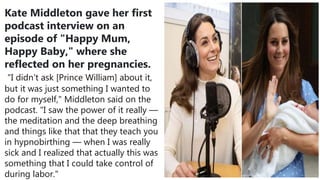 Kate Middleton gave her first
podcast interview on an
episode of "Happy Mum,
Happy Baby," where she
reflected on her pregnancies.
"I didn't ask [Prince William] about it,
but it was just something I wanted to
do for myself," Middleton said on the
podcast. "I saw the power of it really —
the meditation and the deep breathing
and things like that that they teach you
in hypnobirthing — when I was really
sick and I realized that actually this was
something that I could take control of
during labor."
 