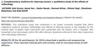 1. Complementary medicine for laboring women: a qualitative study of the effects of
reflexology
AUTHOR: Zahi Arnon, Asnat Dor , Hadar Bazak , Samuel Attias , Shlomi Sagi , Shoshana
Balachsan and Elad Schiff
FROM THE JOURNAL: Journal of Complementary and Integrative Medicine ( Volume-16, issue1)
https://doi.org/10.1515/jcim-2018-0022
METHODS: This qualitative study was conducted in an Israeli university hospital that offers
integrative medicine services. Reflexology was offered to laboring women in the hospital, by the
medical staff. In-depth, open interviews were conducted with 36 women, still in hospital, who
consented to be interviewed, within 48 h after delivery. Questions referred to their labor experience
with reflexology treatment.
RESULTS: Of the 36 participants, 34 (94%) described a positive and empowering
experience. They reported reduced pain and anxiety, and an increased sense of self-
efficacy.
 