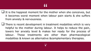 “
 It is the happiest moment for the mother when she conceives, but
it becomes worst moment when labour pain starts & she suffers
from anxiety & nervousness.
 There is recent development in treatment modalities which is very
helpful to the mother during labour. It helps to reduce the pain,
lowers her anxiety level & makes her ready for the process of
labour. These treatments are other than pharmacological
modalities & known as alternative &complementary therapies.
 