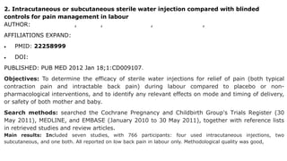 2. Intracutaneous or subcutaneous sterile water injection compared with blinded
controls for pain management in labour
AUTHOR: Sheena Derry 1, Straube, R Andrew Moore, Heather Hancock, Sally L Collins
AFFILIATIONS EXPAND:
 PMID: 22258999
 DOI: 10.1002/14651858.CD009107.pub2
PUBLISHED: PUB MED 2012 Jan 18;1:CD009107.
Objectives: To determine the efficacy of sterile water injections for relief of pain (both typical
contraction pain and intractable back pain) during labour compared to placebo or non-
pharmacological interventions, and to identify any relevant effects on mode and timing of delivery,
or safety of both mother and baby.
Search methods: searched the Cochrane Pregnancy and Childbirth Group's Trials Register (30
May 2011), MEDLINE, and EMBASE (January 2010 to 30 May 2011), together with reference lists
in retrieved studies and review articles.
Main results: Included seven studies, with 766 participants: four used intracutaneous injections, two
subcutaneous, and one both. All reported on low back pain in labour only. Methodological quality was good,
 