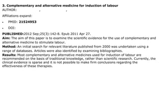 3. Complementary and alternative medicine for induction of labour
AUTHOR: Helen G Hall 1, Lisa G McKenna, Debra L Griffiths
Affiliations expand:
 PMID: 21524953
 DOI: 10.1016/j.wombi.2011.03.006
PUBLISHED:2012 Sep;25(3):142-8. Epub 2011 Apr 27.
Aim: The aim of this paper is to examine the scientific evidence for the use of complementary and
alternative medicine to stimulate labour.
Method: An initial search for relevant literature published from 2000 was undertaken using a
range of databases. Articles were also identified by examining bibliographies.
Results: Most complementary and alternative medicines used for induction of labour are
recommended on the basis of traditional knowledge, rather than scientific research. Currently, the
clinical evidence is sparse and it is not possible to make firm conclusions regarding the
effectiveness of these therapies.
 