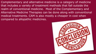 Complementary and alternative medicine is a category of medicine
that includes a variety of treatment methods that fall outside the
realm of conventional medicine. Most of the Complementary and
Alternative Medicine Therapies can be done along with conventional
medical treatments. CAM is also mostly a cheaper in cost when
compared to allopathic medicines.
 