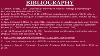 1. Carter C, Barratt J. 2014. Guidelines for midwives on the use of massage & aromatherapy.
Worcestershire Acute Hospitals NHS Trust.
2. Cui JZ, Geng ZS, Zhang YH, et al. 2016. Effects of intracutaneous injections of sterile water in
patients with acute low back pain: a randomized, controlled, clinical trial. Braz J Med Biol Res 49(3):
1414-431X
3. Derry S, Straube S, Moore RA, et al. 2012. Intracutaneous or subcutaneous sterile water injection
compared with blinded controls for pain management in labour. Cochrane Database of Systematic
Reviews. (1): CD009107. onlinelibrary.wiley.com [Accessed September 2016]
4. Hall HG, McKenna LG, Griffiths DL. 2011. Complementary and alternative medicine for induction
of labour. Women Birth online first: 25 Apr
5. https://www.degruyter.com/document/doi/10.1515/jcim-2018-0022/html
67. https://www.babycentre.co.uk/a1027876/complementary-therapies-for-labour-pain
8. Karpen M, Conrad L, Chitwood L. Essentials of Maternal Child Nursing, 2nd edition. 1995. pp.
25-32.
 